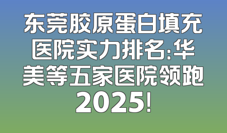 东莞胶原蛋白填充医院实力排名：华美等五家医院领跑2025！