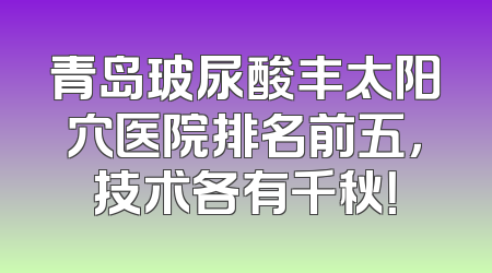 青岛玻尿酸丰太阳穴医院排名前五，技术各有千秋！
