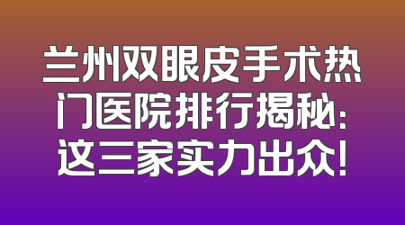 兰州双眼皮手术热门医院排行揭秘：这三家实力出众！