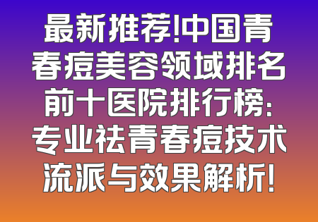 最新推荐！中国青春痘美容领域排名前十医院排行榜：专业祛青春痘技术流派与效果解析！