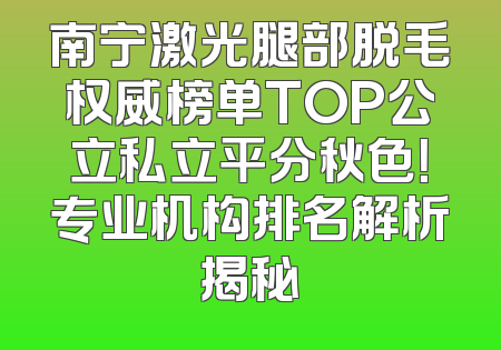 南宁激光腿部脱毛权威榜单TOP公立私立平分秋色！专业机构排名解析揭秘