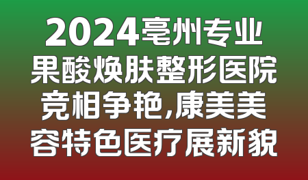 2024亳州专业果酸焕肤整形医院竞相争艳，康美美容特色医疗展新貌