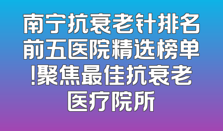 南宁抗衰老针排名前五医院精选榜单！聚焦最佳抗衰老医疗院所