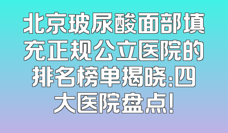 北京玻尿酸面部填充正规公立医院的排名榜单揭晓：四大医院盘点！