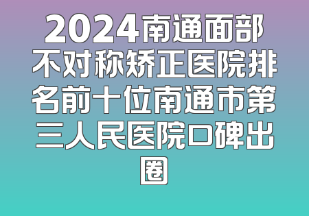 2024南通面部不对称矫正医院排名前十位南通市第三人民医院口碑出圈