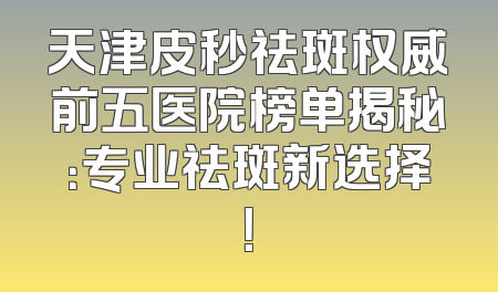 天津皮秒祛斑权威前五医院榜单揭秘：专业祛斑新选择！