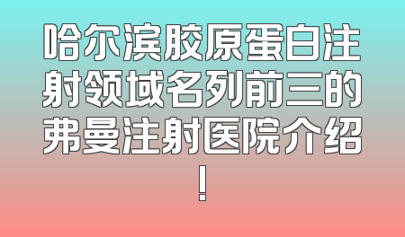 哈尔滨胶原蛋白注射领域名列前三的弗曼注射医院介绍!