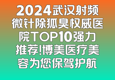 2024武汉射频微针除狐臭权威医院TOP10强力推荐！博美医疗美容为您保驾护航