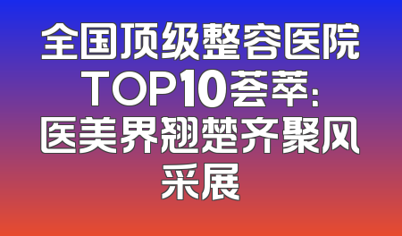 全国顶级整容医院TOP10荟萃：医美界翘楚齐聚风采展