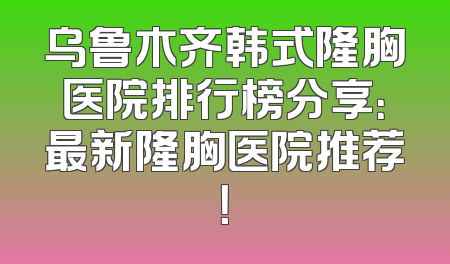 乌鲁木齐韩式隆胸医院排行榜分享：最新隆胸医院推荐！