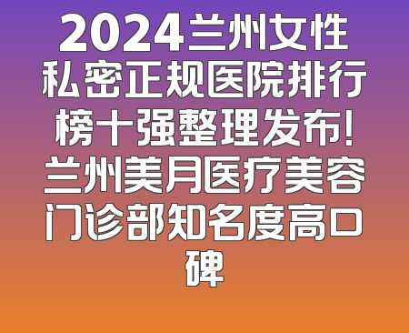 2024兰州女性私密正规医院排行榜十强整理发布！兰州美月医疗美容门诊部知名度高口碑