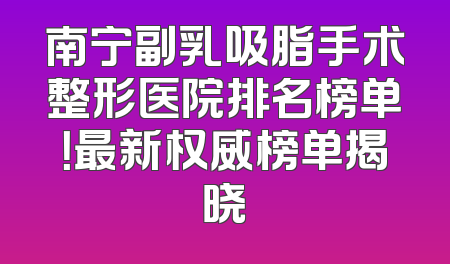 南宁副乳吸脂手术整形医院排名榜单！最新权威榜单揭晓