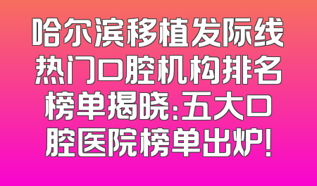 哈尔滨移植发际线热门口腔机构排名榜单揭晓：五大口腔医院榜单出炉！