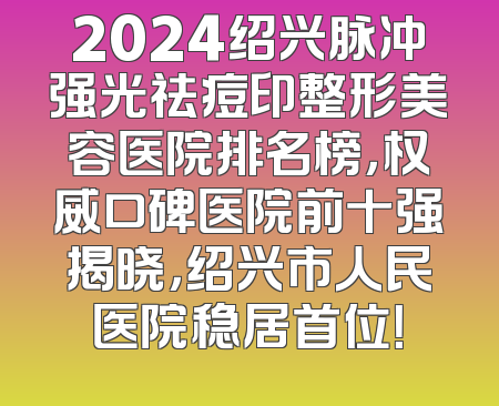 2024绍兴脉冲强光祛痘印整形美容医院排名榜，权威口碑医院前十强揭晓，绍兴市人民医院稳居首位！