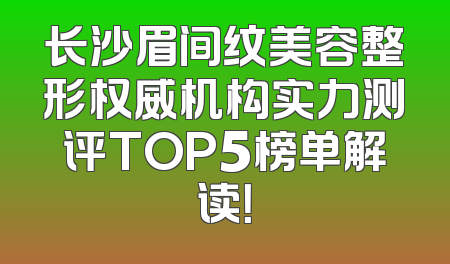 长沙眉间纹美容整形权威机构实力测评TOP5榜单解读！