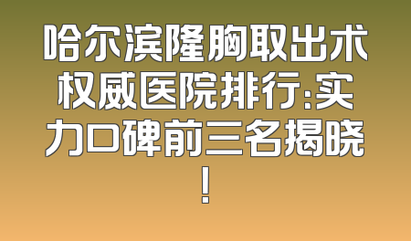 哈尔滨隆胸取出术权威医院排行：实力口碑前三名揭晓！