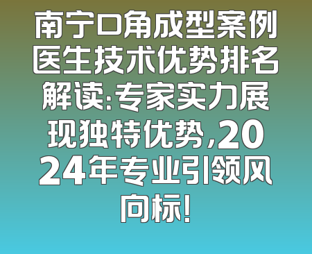 南宁口角成型案例医生技术优势排名解读：专家实力展现独特优势，2024年专业引领风向标！
