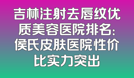 吉林注射去唇纹优质美容医院排名：侯氏皮肤医院性价比实力突出