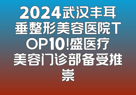 2024武汉丰耳垂整形美容医院TOP10！盛医疗美容门诊部备受推崇