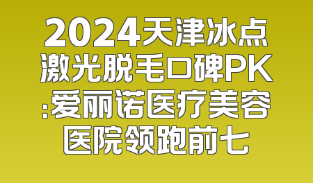 2024天津冰点激光脱毛口碑PK：爱丽诺医疗美容医院领跑前七
