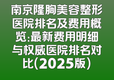 南京隆胸美容整形医院排名及费用概览：最新费用明细与权威医院排名对比（2025版）