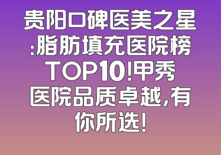 贵阳口碑医美之星：脂肪填充医院榜TOP10！甲秀医院品质卓越，有你所选！