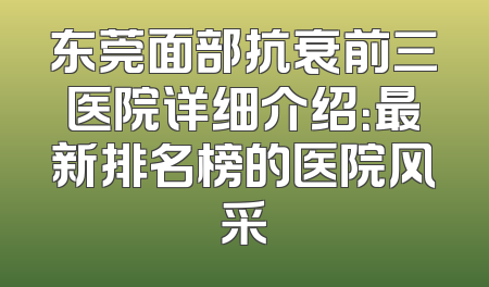 东莞面部抗衰前三医院详细介绍：最新排名榜的医院风采