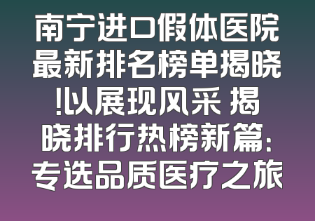 南宁进口假体医院最新排名榜单揭晓！以展现风采 揭晓排行热榜新篇：专选品质医疗之旅