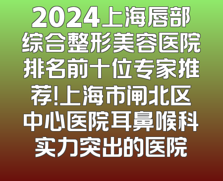 2024上海唇部综合整形美容医院排名前十位专家推荐！上海市闸北区中心医院耳鼻喉科实力突出的医院