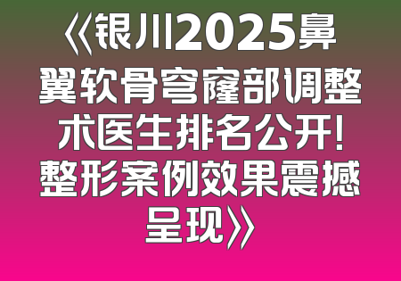 《银川2025鼻翼软骨穹窿部调整术医生排名公开！整形案例效果震撼呈现》