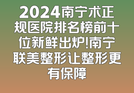 2024南宁术正规医院排名榜前十位新鲜出炉！南宁联美整形让整形更有保障