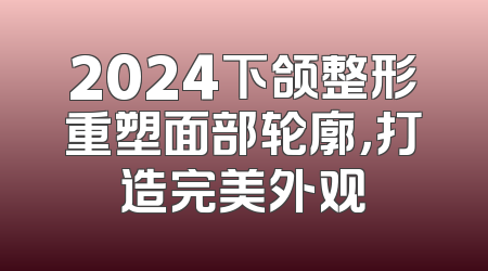 2024下颌整形重塑面部轮廓，打造完美外观