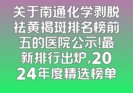 关于南通化学剥脱祛黄褐斑排名榜前五的医院公示！最新排行出炉，2024年度精选榜单