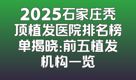 2025石家庄秃顶植发医院排名榜单揭晓：前五植发机构一览
