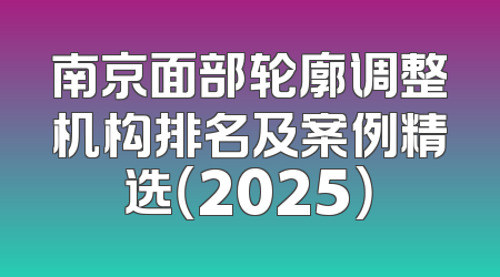 南京面部轮廓调整机构排名及案例精选（2025）