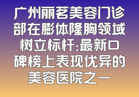 广州丽茗美容门诊部在膨体隆胸领域树立标杆：最新口碑榜上表现优异的美容医院之一