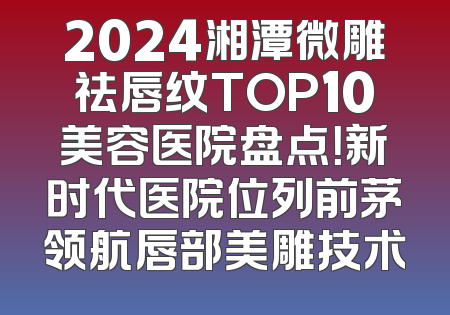 2024湘潭微雕祛唇纹TOP10美容医院盘点！新时代医院位列前茅领航唇部美雕技术