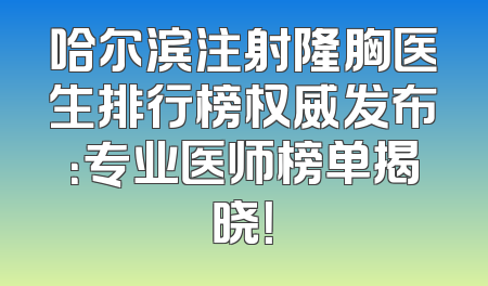 哈尔滨注射隆胸医生排行榜权威发布：专业医师榜单揭晓！