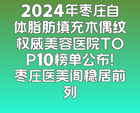2024年枣庄自体脂肪填充木偶纹权威美容医院TOP10榜单公布！枣庄医美阁稳居前列