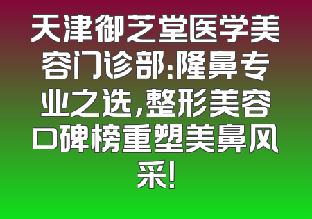 天津御芝堂医学美容门诊部：隆鼻专业之选，整形美容口碑榜重塑美鼻风采！