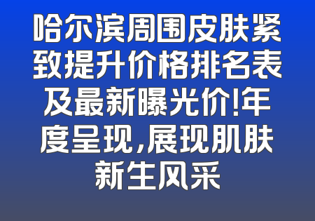哈尔滨周围皮肤紧致提升价格排名表及最新曝光价！年度呈现，展现肌肤新生风采