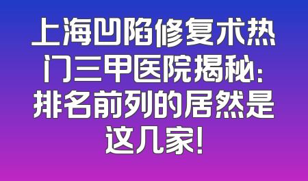上海凹陷修复术热门三甲医院揭秘：排名前列的居然是这几家！