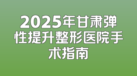 2025年甘肃弹性提升整形医院手术指南