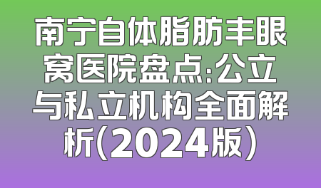 南宁自体脂肪丰眼窝医院盘点：公立与私立机构全面解析（2024版）
