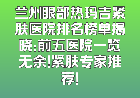 兰州眼部热玛吉紧肤医院排名榜单揭晓：前五医院一览无余！紧肤专家推荐！