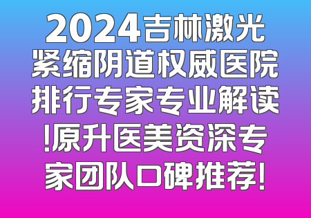2024吉林激光紧缩阴道权威医院排行专家专业解读！原升医美资深专家团队口碑推荐！