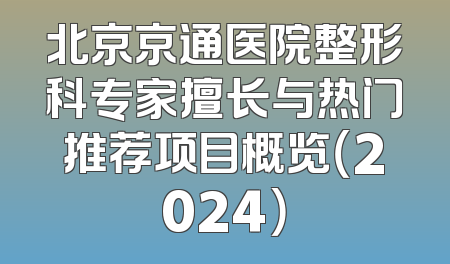 北京京通医院整形科专家擅长与热门推荐项目概览（2024）