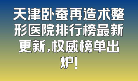 天津卧蚕再造术整形医院排行榜最新更新，权威榜单出炉！