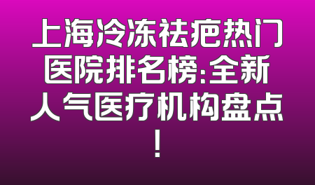 上海冷冻祛疤热门医院排名榜：全新人气医疗机构盘点！