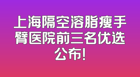 上海隔空溶脂瘦手臂医院前三名优选公布！